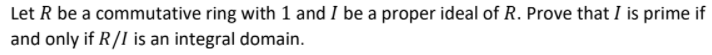 Let R be a commutative ring with 1 and I be a proper ideal of R. Prove that I is prime if
and only if R/I is an integral domain.
