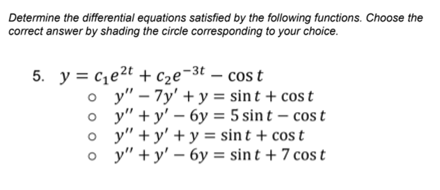 Determine the differential equations satisfied by the following functions. Choose the
correct answer by shading the circle corresponding to your choice.
5. y = ce2t + c2e¬3t
cos t
о у" - 7у' +у%3D sint + cos t
о у" + y' — бу 3D 5 sint - cos t
o y" +y' + y = sin t + cos t
о у"+y' — бу %3D sin t + 7 сos t
