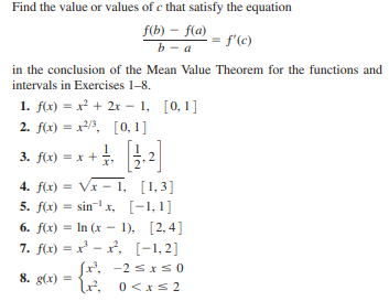 Find the value or values of e that satisfy the equation
f(b) – f(a)
b- a
f'(c)
in the conclusion of the Mean Value Theorem for the functions and
intervals in Exercises 1-8.
1. f(x) = x² + 2x - 1, [0,1]
2. f(x) = x2/, [0, 1]
3. flx) = x + . .2
=x +.
4. f(x) = V - 1, [1,3]
5. f(x) = sin- x, [-1, 1]
6. f(x) = In (x – 1), [2, 4]
7. f(x) = x - x, [-1,2]
(x, -2 sxs0
lx, 0<x s2
8. g(x) =
