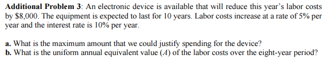 Additional Problem 3: An electronic device is available that will reduce this year's labor costs
by $8,000. The equipment is expected to last for 10 years. Labor costs increase at a rate of 5% per
year and the interest rate is 10% per year.
a. What is the maximum amount that we could justify spending for the device?
b. What is the uniform annual equivalent value (4) of the labor costs over the eight-year period?