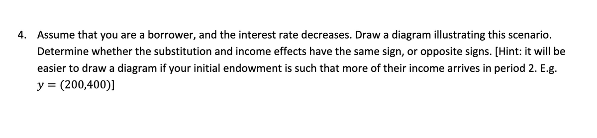 4. Assume that you are a borrower, and the interest rate decreases. Draw a diagram illustrating this scenario.
Determine whether the substitution and income effects have the same sign, or opposite signs. [Hint: it will be
easier to draw a diagram if your initial endowment is such that more of their income arrives in period 2. E.g.
y = (200,400)]