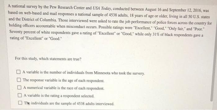 A national survey by the Pew Research Center and USA Today, conducted between August 16 and September 12, 2016, was
based on web-based and mail responses a national sample of 4538 adults, 18 years of age or older, living in all 50 U.S. states
and the District of Columbia. Those interviewed were asked to rate the job performance of police forces across the country for
holding officers accountable when misconduct occurs. Possible ratings were "Excellent," "Good," "Only fair," and "Poor."
Seventy percent of white respondents gave a rating of "Excellent" or "Good," while only 31% of black respondents gave a
rating of "Excellent" or "Good."
For this study, which statements are true?
A variable is the number of individuals from Minnesota who took the survery.
The response variable is the age of each respondent.
A numerical variable is the race of each respondent.
A variable is the rating a respondent selected.
The individuals are the sample of 4538 adults interviewed.