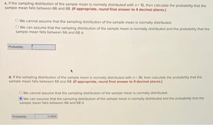 c. If the sampling distribution of the sample mean is normally distributed with n= 16, then calculate the probability that the
sample mean falls between 66 and 68. (If appropriate, round final answer to 4 decimal places.)
We cannot assume that the sampling distribution of the sample mean is normally distributed.
We can assume that the sampling distribution of the sample mean is normally distributed and the probability that the
sample mean falls between 66 and 68 is
Probability
d. If the sampling distribution of the sample mean is normally distributed with n= 36, then calculate the probability that the
sample mean falls between 66 and 68. (If appropriate, round final answer to 4 decimal places.)
We cannot assume that the sampling distribution of the sample mean is normally distributed,
We can assume that the sampling distribution of the sample mean is normally distributed and the probability that the
sample mean falls between 66 and 68 is
Probability
0.4854