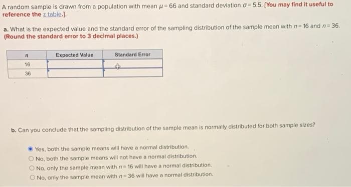 A random sample is drawn from a population with mean = 66 and standard deviation a=5.5. [You may find it useful to
reference the z table.).
a. What is the expected value and the standard error of the sampling distribution of the sample mean with n=16 and n= 36.
(Round the standard error to 3 decimal places.)
n
16
36
Expected Value
Standard Error
b. Can you conclude that the sampling distribution of the sample mean is normally distributed for both sample sizes?
Yes, both the sample means will have a normal distribution.
O No, both the sample means will not have a normal distribution.
O No, only the sample mean with n= 16 will have a normal distribution.
O No, only the sample mean with n= 36 will have a normal distribution.