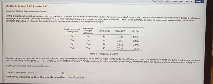 Student brought
videogame
No
Yes
No
Yes
Chapter 6, Section 4-CI, Exercise 200
Impact of College Roommates on Grades
In this exercise, we investigate answers to the questions: How much of an effect does your roommate have on your grades? In particular, does it matter whether your roommate brings a videogame
to college? A study was conducted involving n 210 first-year students who were randomly assigned a roommate. Table 1 gives summary statistics on grade point average (GPA) for the first
semester depending on whether the student and/or the roommate brought a videogame to campus.
Roommate
brought
videogame
No
No
The 99% confidence interval is
Click if you would like to Show Work for this question: Open Show Work
to
Yes
Yes
Sample size
88
44
38
40
Mean GPA
3.128
3.039
2.932
2.754
FULL SCREEN
St. Dev.
0.590
0.689
0.699
0.639
PRINTER VERSION
BACK NEXT
Table 1 Videogames and GPA
Considering only students whose roommate does not bring a videogame to campus, find a 99% confidence interval for the difference in mean GPA between students who bring a videogame and those
who do not bring a videogame #y-Hy, where y represents the mean GPA for students who do not bring a videogame and jy represents the mean GPA for students who do bring a videogame.
Round your answers to three decimal places.