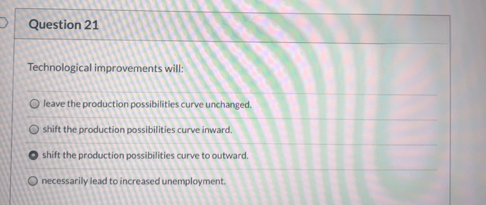 Question 21
Technological improvements will:
O leave the production possibilities curve unchanged.
O shift the production possibilities curve inward.
Oshift the production possibilities curve to outward.
O necessarily lead to increased unemployment.
