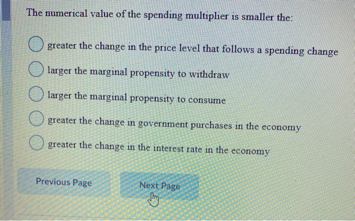 The numerical value of the spending multiplier is smaller the:
greater the change in the price level that follows a spending change
larger the marginal propensity to withdraw
larger the marginal propensity to consume
greater the change in government purchases in the economy
greater the change in the interest rate in the economy.
Previous Page
Next Page
Jhy