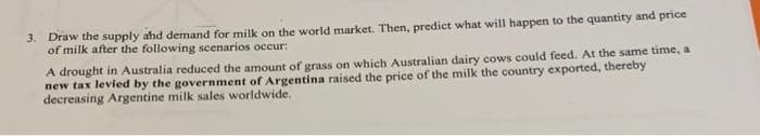 3. Draw the supply and demand for milk on the world market. Then, predict what will happen to the quantity and price
of milk after the following scenarios occur:
A drought in Australia reduced the amount of grass on which Australian dairy cows could feed. At the same time, a
new tax levied by the government of Argentina raised the price of the milk the country exported, thereby
decreasing Argentine milk sales worldwide.