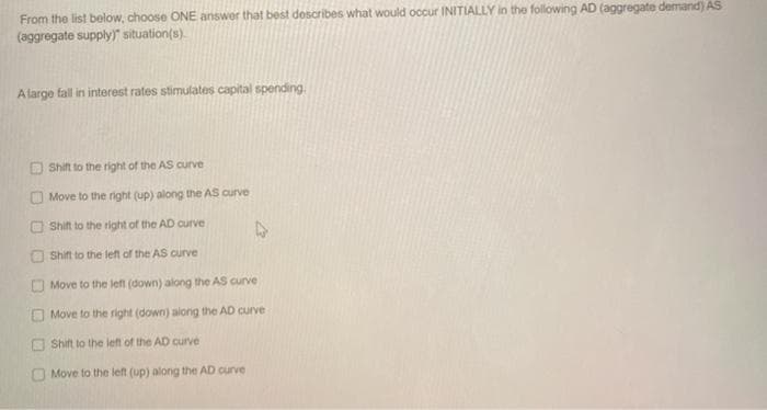 From the list below, choose ONE answer that best describes what would occur INITIALLY in the following AD (aggregate demand) AS
(aggregate supply)" situation(s).
A large fall in interest rates stimulates capital spending
0
O
U
Shift to the right of the AS curve
Move to the right (up) along the AS curve
Shift to the right of the AD curve
Shift to the left of the AS curve
Move to the left (down) along the AS curve
Move to the right (down) along the AD curve
Shift to the left of the AD curve
Move to the left (up) along the AD curve