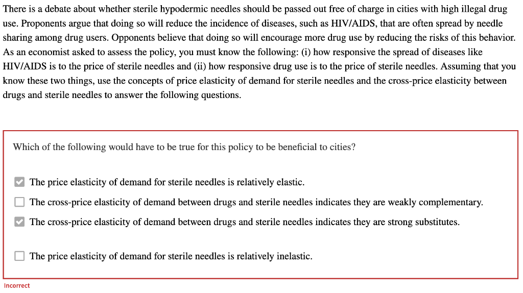 There is a debate about whether sterile hypodermic needles should be passed out free of charge in cities with high illegal drug
use. Proponents argue that doing so will reduce the incidence of diseases, such as HIV/AIDS, that are often spread by needle
sharing among drug users. Opponents believe that doing so will encourage more drug use by reducing the risks of this behavior.
As an economist asked to assess the policy, you must know the following: (i) how responsive the spread of diseases like
HIV/AIDS is to the price of sterile needles and (ii) how responsive drug use is to the price of sterile needles. Assuming that you
know these two things, use the concepts of price elasticity of demand for sterile needles and the cross-price elasticity between
drugs and sterile needles to answer the following questions.
Which of the following would have to be true for this policy to be beneficial to cities?
0
The price elasticity of demand for sterile needles is relatively elastic.
The cross-price elasticity of demand between drugs and sterile needles indicates they are weakly complementary.
The cross-price elasticity of demand between drugs and sterile needles indicates they are strong substitutes.
The price elasticity of demand for sterile needles is relatively inelastic.
Incorrect