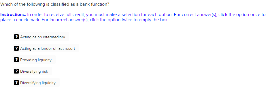 Which of the following is classified as a bank function?
Instructions: In order to receive full credit, you must make a selection for each option. For correct answer(s), click the option once to
place a check mark. For incorrect answer(s), click the option twice to empty the box.
? Acting as an intermediary
? Acting as a lender of last resort
? Providing liquidity
? Diversifying risk
? Diversifying liquidity