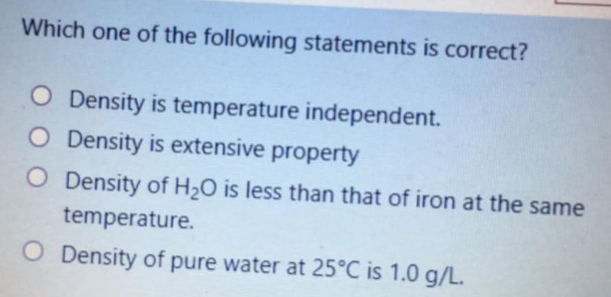 Which one of the following statements is correct?
O Density is temperature independent.
O Density is extensive property
O Density of H2O is less than that of iron at the same
temperature.
O Density of pure water at 25°C is 1.0 g/L.
