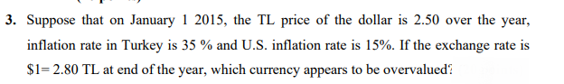 3. Suppose that on January 1 2015, the TL price of the dollar is 2.50 over the year,
inflation rate in Turkey is 35 % and U.S. inflation rate is 15%. If the exchange rate is
$1= 2.80 TL at end of the year, which currency appears to be overvalued?
