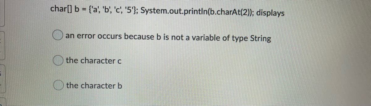 char[] b = {'a', 'b', 'c', '5'}; System.out.println(b.charAt(2)); displays
an error occurs because b is not a variable of type String
the character c
the character b
