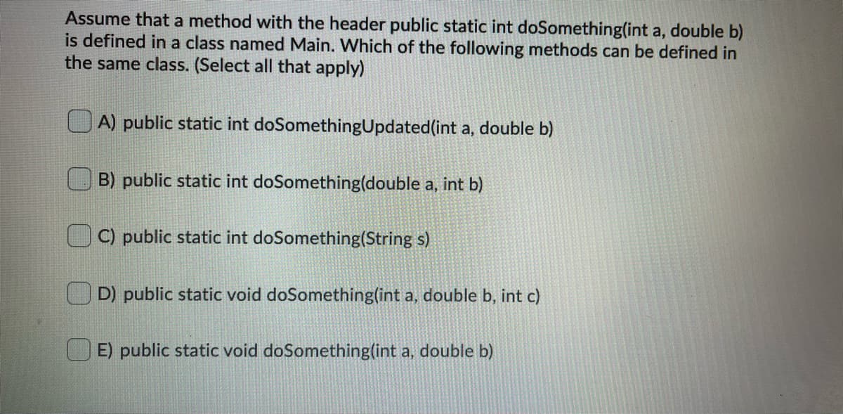 Assume that a method with the header public static int doSomething(int a, double b)
is defined in a class named Main. Which of the following methods can be defined in
the same class. (Select all that apply)
A) public static int doSomethingUpdated(int a, double b)
B) public static int doSomething(double a, int b)
C) public static int doSomething(String s)
D) public static void doSomething(int a, double b, int c)
U E) public static void doSomething(int a, double b)
