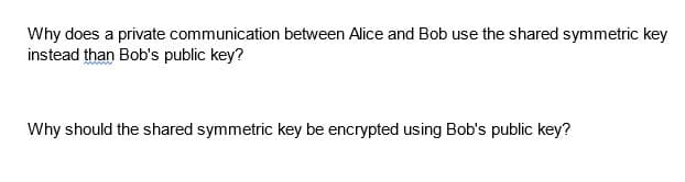 Why does a private communication between Alice and Bob use the shared symmetric key
instead than Bob's public key?
Why should the shared symmetric key be encrypted using Bob's public key?