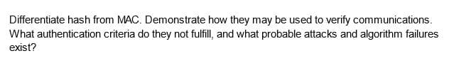 Differentiate hash from MAC. Demonstrate how they may be used to verify communications.
What authentication criteria do they not fulfill, and what probable attacks and algorithm failures
exist?