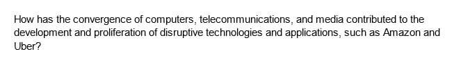 How has the convergence of computers, telecommunications, and media contributed to the
development and proliferation of disruptive technologies and applications, such as Amazon and
Uber?