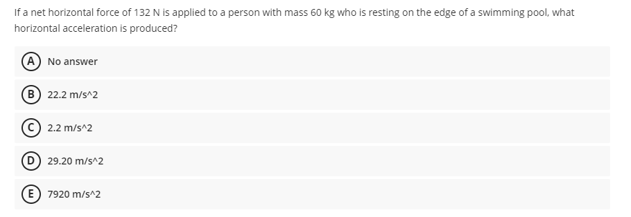 If a net horizontal force of 132 N is applied to a person with mass 60 kg who is resting on the edge of a swimming pool, what
horizontal acceleration is produced?
(A) No answer
B 22.2 m/s^2
2.2 m/s^2
(D) 29.20 m/s^2
E) 7920 m/s^2
