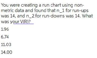 You were creating a run chart using non-
metric data and found that n_1 for run-ups
was 14, and n_2 for run-downs was 14. What
was your V(R)?
1.96
6.74
11.03
14.00
