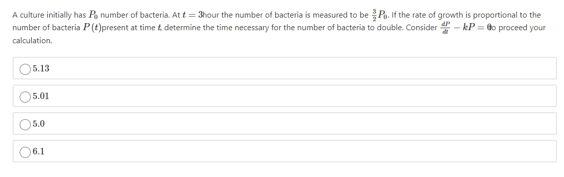 A culture initially has Po number of bacteria. At t= 3hour the number of bacteria is measured to be Po. If the rate of growth is proportional to the
number of bacteria P (t)present at time t, determine the time necessary for the number of bacteria to double. Consider - kP = @o proceed your
calculation.
5.13
5.01
5.0
6.1
