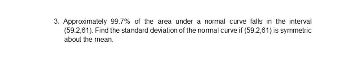 3. Approximately 99.7% of the area under a normal curve falls in the interval
(59.2,61). Find the standard deviation of the normal curve if (59.2,61) is symmetric
about the mean.
