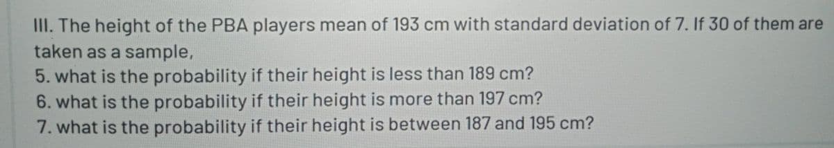 III. The height of the PBA players mean of 193 cm with standard deviation of 7. If 30 of them are
taken as a sample,
5. what is the probability if their height is less than 189 cm?
6. what is the probability if their height is more than 197 cm?
7. what is the probability if their height is between 187 and 195 cm?
