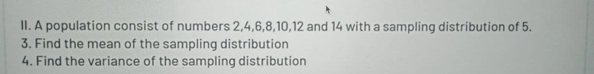 II. A population consist of numbers 2,4,6,8,10,12 and 14 with a sampling distribution of 5.
3. Find the mean of the sampling distribution
4. Find the variance of the sampling distribution
