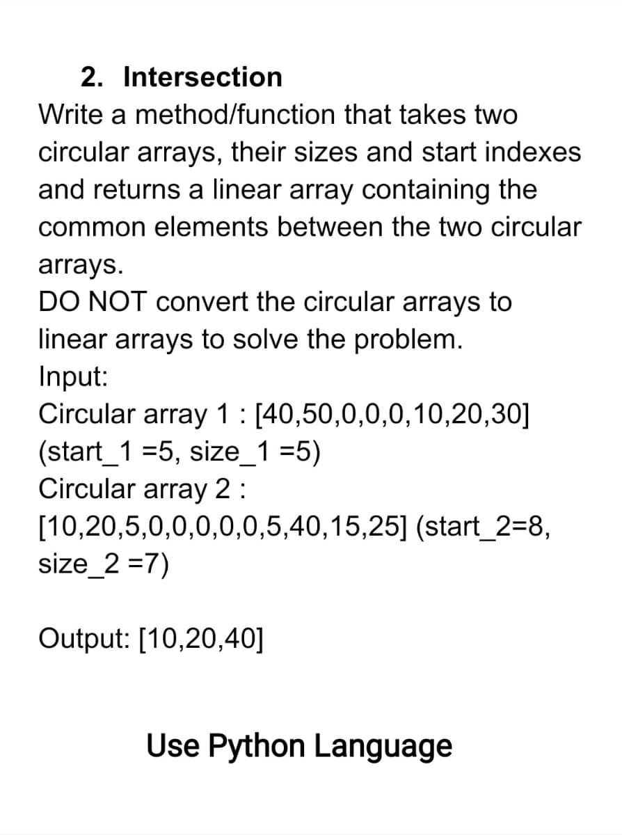 2. Intersection
Write a method/function that takes two
circular arrays, their sizes and start indexes
and returns a linear array containing the
common elements between the two circular
arrays.
DO NOT convert the circular arrays to
linear arrays to solve the problem.
Input:
Circular array 1: [40,50,0,0,0,10,20,30]
(start_1 =5, size_1 =5)
Circular array 2 :
[10,20,5,0,0,0,0,0,5,40,15,25] (start_2=8,
size_2 =7)
Output: [10,20,40]
Use Python Language
