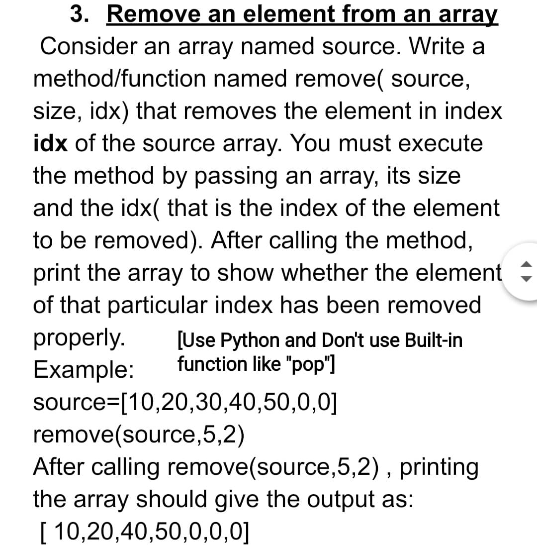 3. Remove an element from an array
Consider an array named source. Write a
method/function named remove( source,
size, idx) that removes the element in index
idx of the source array. You must execute
the method by passing an array, its size
and the idx( that is the index of the element
to be removed). After calling the method,
print the array to show whether the element
of that particular index has been removed
properly.
Example:
source=[10,20,30,40,50,0,0]
remove(source,5,2)
After calling remove(source,5,2) , printing
the array should give the output as:
[ 10,20,40,50,0,0,0]
[Use Python and Don't use Built-in
function like "pop"]
