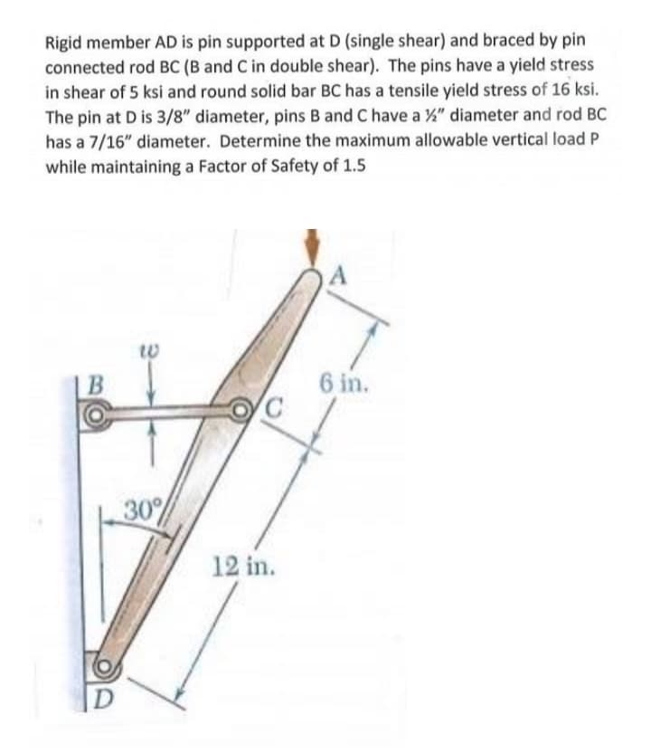 Rigid member AD is pin supported at D (single shear) and braced by pin
connected rod BC (B and C in double shear). The pins have a yield stress
in shear of 5 ksi and round solid bar BC has a tensile yield stress of 16 ksi.
The pin at D is 3/8" diameter, pins B and C have a %" diameter and rod BC
has a 7/16" diameter. Determine the maximum allowable vertical load P
while maintaining a Factor of Safety of 1.5
В
6 in.
30%
12 in.
