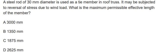 A steel rod of 30 mm diameter is used as a tie member in roof truss. It may be subjected
to reversal of stress due to wind load. What is the maximum permissible effective length
of the member?
A 3000 mm
B 1350 mm
C 1875 mm
D 2625 mm