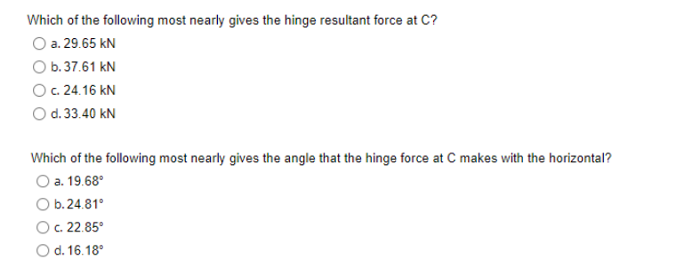 Which of the following most nearly gives the hinge resultant force at C?
a. 29.65 kN
O b. 37.61 kN
O c. 24.16 KN
d. 33.40 kN
Which of the following most nearly gives the angle that the hinge force at C makes with the horizontal?
a. 19.68⁰
b.24.81°
O c. 22.85°
d. 16.18°