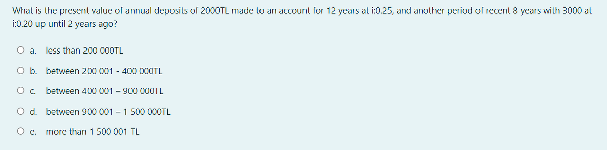 What is the present value of annual deposits of 2000TL made to an account for 12 years at i:0.25, and another period of recent 8 years with 3000 at
i:0.20 up until 2 years ago?
a.
less than 200 000TL
O b. between 200 001 - 400 000TL
O c.
between 400 001 – 900 000TL
O d. between 900 001 – 1 500 000TL
Oe.
more than 1 500 001 TL
