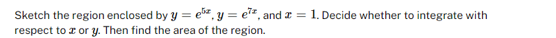 Sketch the region enclosed by y = 5, y = e7², and x = 1. Decide whether to integrate with
respect to x or y. Then find the area of the region.