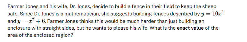 Farmer Jones and his wife, Dr. Jones, decide to build a fence in their field to keep the sheep
safe. Since Dr. Jones is a mathematician, she suggests building fences described by y = 10x²
and y = x² + 6. Farmer Jones thinks this would be much harder than just building an
enclosure with straight sides, but he wants to please his wife. What is the exact value of the
area of the enclosed region?