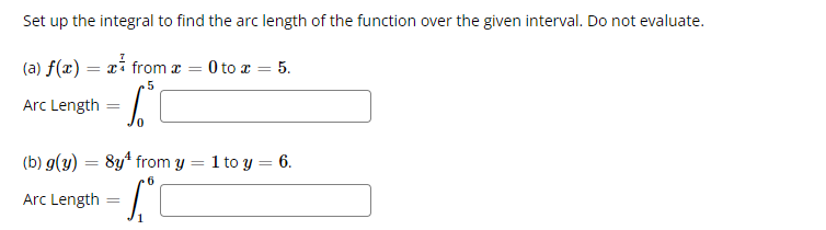 Set up the integral to find the arc length of the function over the given interval. Do not evaluate.
(a) f(x) = x from a = 0 to x = 5.
5
Arc Length
- 6.²°C
(b) g(y) = 8y¹ from y
6
Arc Length
=
=
1 to y = 6.