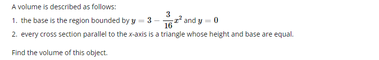 A volume is described as follows:
3
1. the base is the region bounded by y = 3
16
2. every cross section parallel to the x-axis is a triangle whose height and base are equal.
Find the volume of this object.
² and y = 0