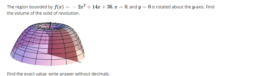 The region bounded by f(x) = − 2x² + 14x + 36, x = 0, and y = 0 is rotated about the y-axis. Find
the volume of the solid of revolution.
Find the exact value; write answer without decimals.