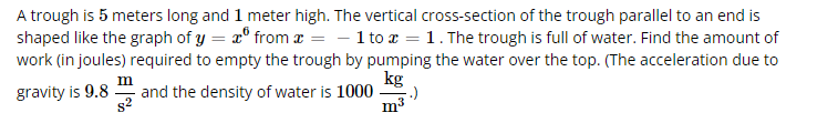 A trough is 5 meters long and 1 meter high. The vertical cross-section of the trough parallel to an end is
shaped like the graph of y = x from x = -1 to x = 1. The trough is full of water. Find the amount of
work (in joules) required to empty the trough by pumping the water over the top. (The acceleration due to
gravity is 9.8
and the density of water is 1000
kg
m³
m
s²