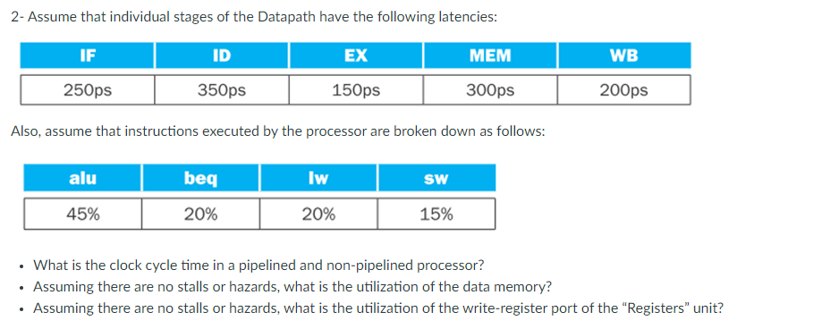 2-Assume that individual stages of the Datapath have the following latencies:
IF
ID
EX
MEM
250ps
350ps
150ps
300ps
Also, assume that instructions executed by the processor are broken down as follows:
alu
45%
beq
20%
Iw
20%
SW
15%
WB
200ps
• What is the clock cycle time in a pipelined and non-pipelined processor?
• Assuming there are no stalls or hazards, what is the utilization of the data memory?
• Assuming there are no stalls or hazards, what is the utilization of the write-register port of the "Registers" unit?