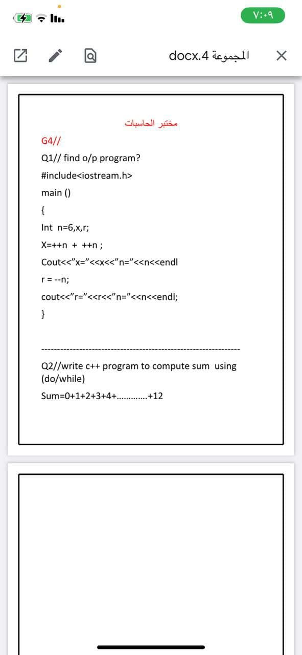 V:.9
المجموعة 4.docx
مختبر الحاسبات
G4//
Q1// find o/p program?
#include<iostream.h>
main ()
{
Int n=6,x,r;
X=++n + ++n;
Cout<<"x="<<x<<"n="<<n<<endl
r= --n;
cout<<"r="<<r<<"n="<<n<<endl;
}
Q2//write c++ program to compute sum using
(do/while)
Sum=0+1+2+3+4+...
+12
