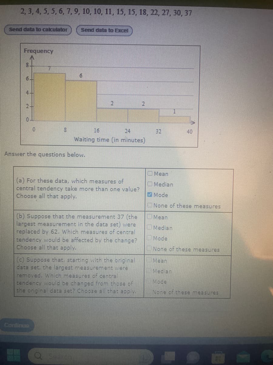 2, 3, 4, 5, 5, 6, 7, 9, 10, 10, 11, 15, 15, 18, 22, 27, 30, 37
Send data to calculator
Frequency
8.
6.
2.
0
7
8
Send data to Excel
Continue
6
Answer the questions below.
16
Waiting time (in minutes)
(a) For these data, which measures of
central tendency take more than one value?
Choose all that apply.
(b) Suppose that the measurement 37 (the
largest measurement in the data set) were
replaced by 62. Which measures of central
tendency would be affected by the change?
Choose all that apply.
(c) Suppose that, starting with the original
data set, the largest measurement were
removed. Which measures of central
tendency would be changed from those of
the original data set? Choose all that apply.
2
Mean
Median
40
✔Mode
None of these measures
Mean
Median
Mode
None of these measures
Mean
Median
Mode
None of these measures