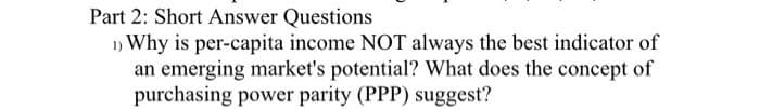 Part 2: Short Answer Questions
1) Why is per-capita income NOT always the best indicator of
an emerging market's potential? What does the concept of
purchasing power parity (PPP) suggest?
