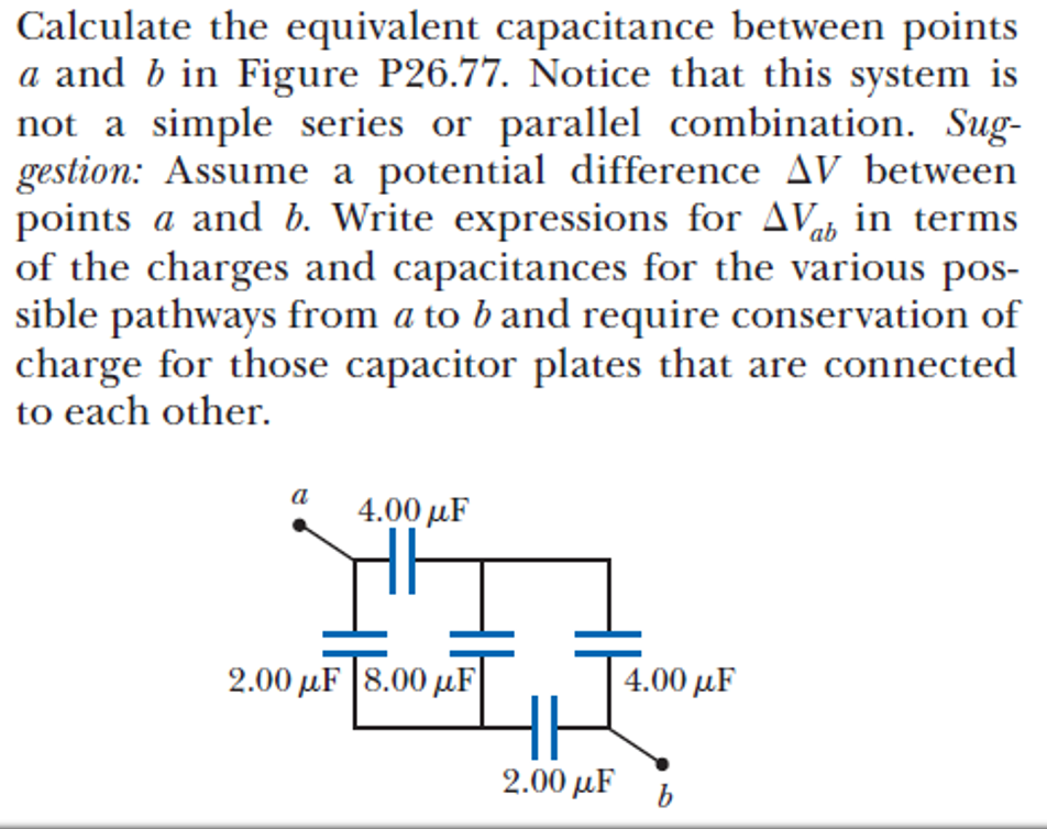 Calculate the equivalent capacitance between points
a and b in Figure P26.77. Notice that this system is
not a simple series or parallel combination. Sug-
gestion: Assume a potential difference AV between
points a and b. Write expressions for AVab in terms
of the charges and capacitances for the various pos-
sible pathways from a to b and require conservation of
charge for those capacitor plates that are connected
to each other.
a
4.00 рF
2.00 µF |8.00 µF
4.00 μF
2.00 μF
b
