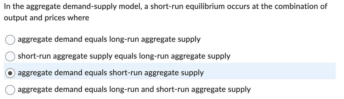 In the aggregate demand-supply model, a short-run equilibrium occurs at the combination of
output and prices where
aggregate demand equals long-run aggregate supply
short-run aggregate supply equals long-run aggregate supply
aggregate demand equals short-run aggregate supply
aggregate demand equals long-run and short-run aggregate supply