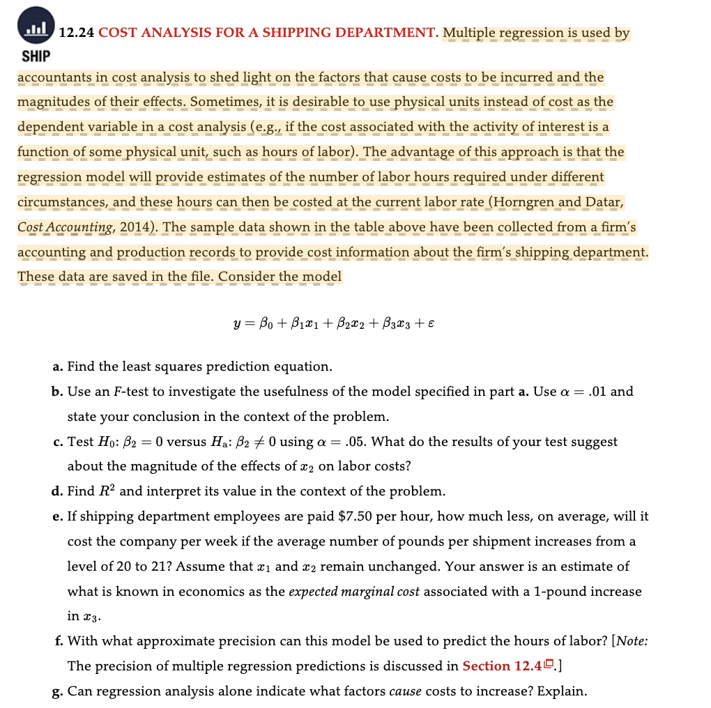 12.24 COST ANALYSIS FOR A SHIPPING DEPARTMENT. Multiple regression is used by
SHIP
accountants in cost analysis to shed light on the factors that cause costs to be incurred and the
magnitudes of their effects. Sometimes, it is desirable to use physical units instead of cost as the
dependent variable in a cost analysis (e.g., if the cost associated with the activity of interest is a
function of some physical unit, such as hours of labor). The advantage of this approach is that the
regression model will provide estimates of the number of labor hours required under different
circumstances, and these hours can then be costed at the current labor rate (Horngren and Datar,
Cost Accounting, 2014). The sample data shown in the table above have been collected from a firm's
accounting and production records to provide cost information about the firm's shipping department.
These data are saved in the file. Consider the model
------
y = Bo + B₁x1 + B₂x2 + 3x3 + ε
a. Find the least squares prediction equation.
b. Use an F-test to investigate the usefulness of the model specified in part a. Use a = .01 and
state your conclusion in the context of the problem.
c. Test Ho: B₂ = 0 versus Ha: B20 using a = .05. What do the results of your test suggest
about the magnitude of the effects of x2 on labor costs?
d. Find R² and interpret its value in the context of the problem.
e. If shipping department employees are paid $7.50 per hour, how much less, on average, will it
cost the company per week if the average number of pounds per shipment increases from a
level of 20 to 21? Assume that ₁ and 2 remain unchanged. Your answer is an estimate of
what is known in economics as the expected marginal cost associated with a 1-pound increase
in 23.
f. With what approximate precision can this model be used to predict the hours of labor? [Note:
The precision of multiple regression predictions is discussed in Section 12.49.]
g. Can regression analysis alone indicate what factors cause costs to increase? Explain.