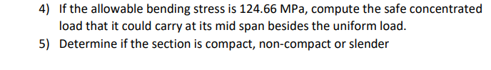 4) If the allowable bending stress is 124.66 MPa, compute the safe concentrated
load that it could carry at its mid span besides the uniform load.
5) Determine if the section is compact, non-compact or slender
