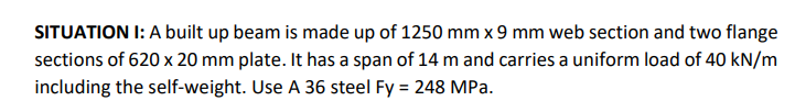 SITUATION I: A built up beam is made up of 1250 mm x 9 mm web section and two flange
sections of 620 x 20 mm plate. It has a span of 14 m and carries a uniform load of 40 kN/m
including the self-weight. Use A 36 steel Fy = 248 MPa.
%3D
