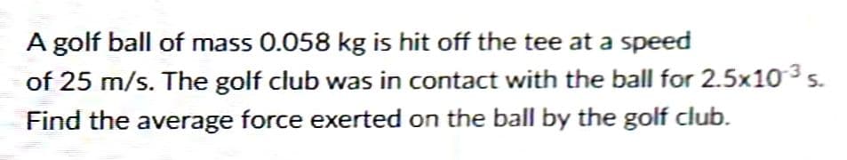 A golf ball of mass 0.058 kg is hit off the tee at a speed
of 25 m/s. The golf club was in contact with the ball for 2.5x10 ³ s.
Find the average force exerted on the ball by the golf club.